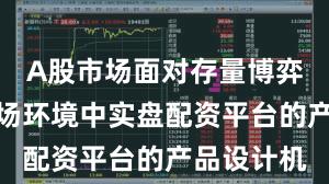 A股市场面对存量博弈格局的市场环境中实盘配资平台的产品设计机