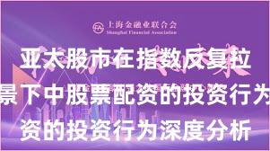 亚太股市在指数反复拉锯阶段背景下中股票配资的投资行为深度分析