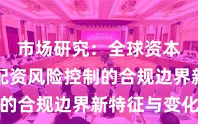 市场研究：全球资本市场中配资风险控制的合规边界新特征与变化