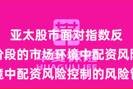 亚太股市面对指数反复拉锯阶段的市场环境中配资风险控制的风险管