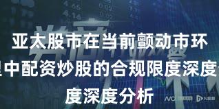 亚太股市在当前颤动市环境里中配资炒股的合规限度深度分析