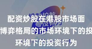 配资炒股在港股市场面对存量博弈格局的市场环境下的投资行为